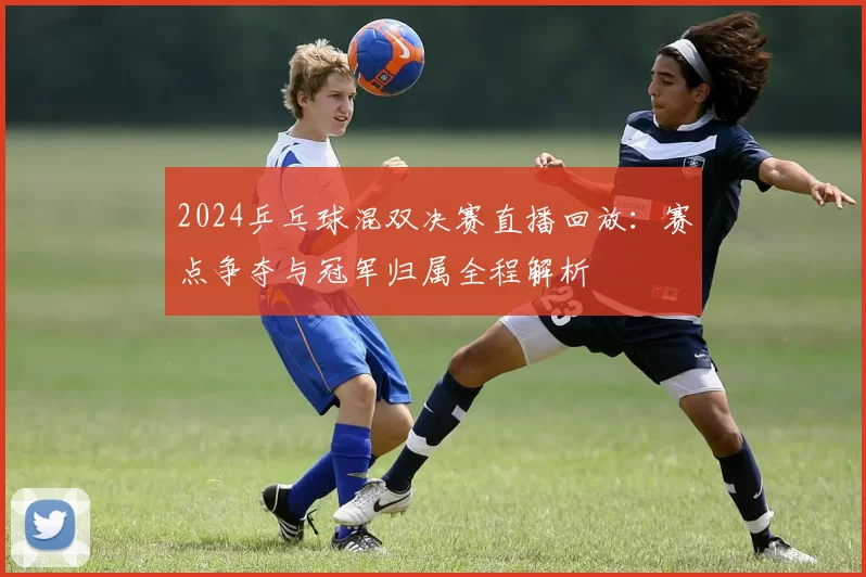 2024乒乓球混双决赛直播回放：赛点争夺与冠军归属全程解析