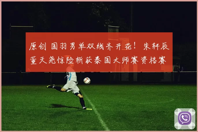 原创 国羽男单双线齐开花！朱轩辰董天尧惊险斩获泰国大师赛资格赛首胜