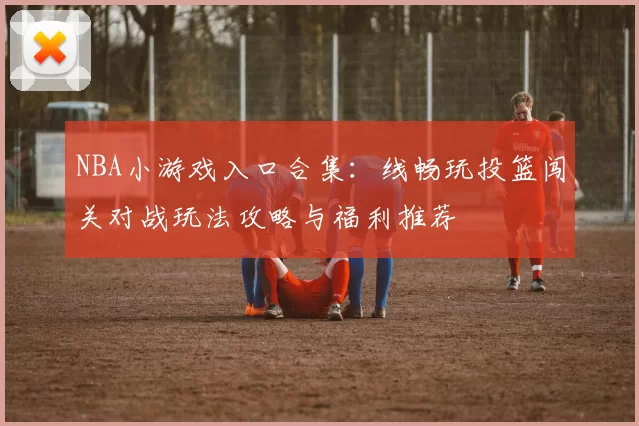 NBA小游戏入口合集：线畅玩投篮闯关对战玩法攻略与福利推荐