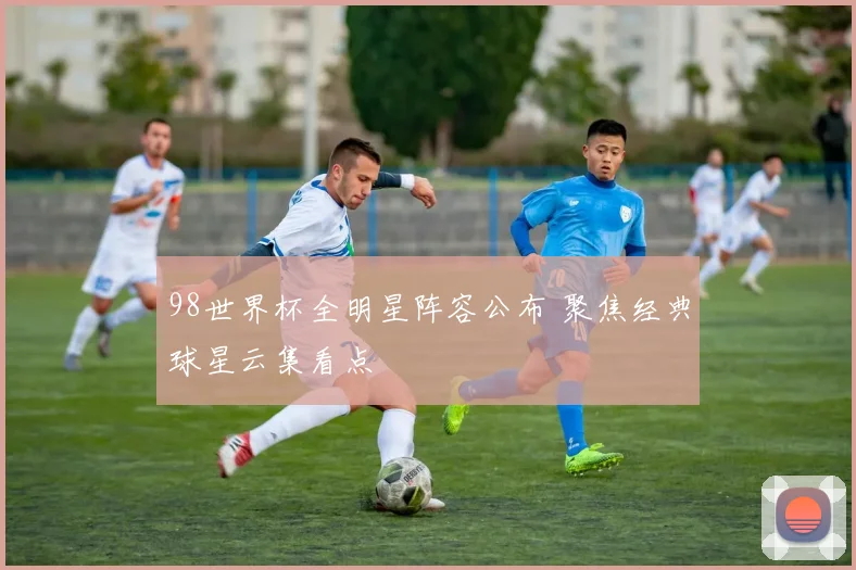98世界杯全明星阵容公布 聚焦经典球星云集看点