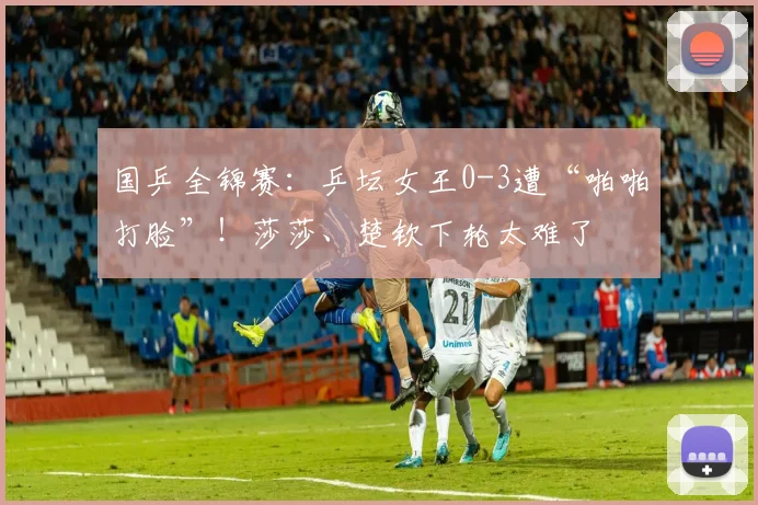 国乒全锦赛：乒坛女王0-3遭“啪啪打脸”！莎莎、楚钦下轮太难了